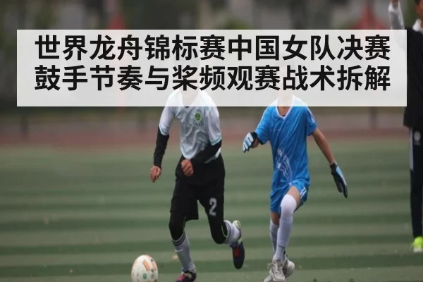 世界龙舟锦标赛中国女队决赛鼓手节奏与桨频观赛战术拆解 - ky